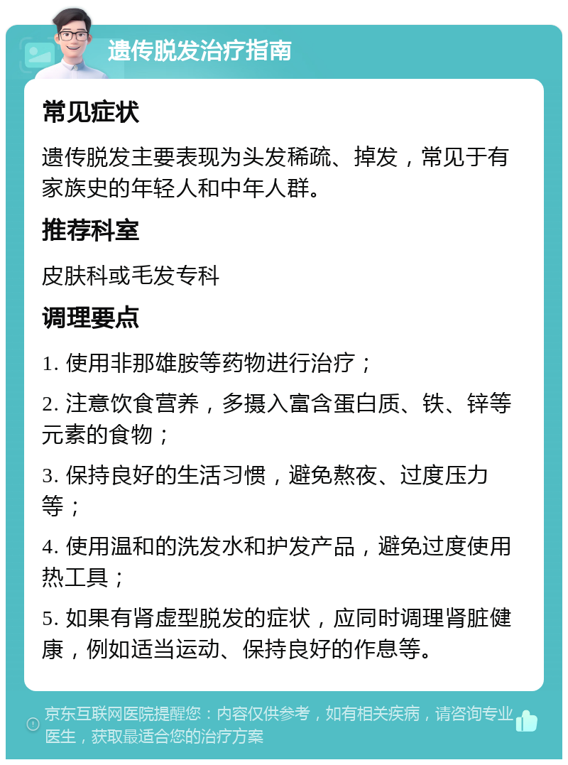 遗传脱发治疗指南 常见症状 遗传脱发主要表现为头发稀疏、掉发，常见于有家族史的年轻人和中年人群。 推荐科室 皮肤科或毛发专科 调理要点 1. 使用非那雄胺等药物进行治疗； 2. 注意饮食营养，多摄入富含蛋白质、铁、锌等元素的食物； 3. 保持良好的生活习惯，避免熬夜、过度压力等； 4. 使用温和的洗发水和护发产品，避免过度使用热工具； 5. 如果有肾虚型脱发的症状，应同时调理肾脏健康，例如适当运动、保持良好的作息等。