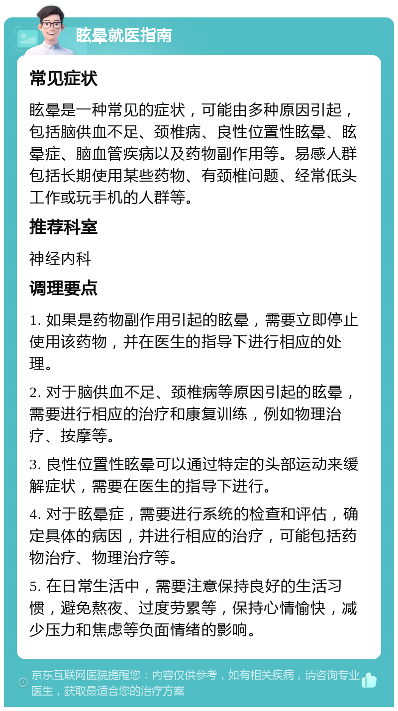 眩晕就医指南 常见症状 眩晕是一种常见的症状，可能由多种原因引起，包括脑供血不足、颈椎病、良性位置性眩晕、眩晕症、脑血管疾病以及药物副作用等。易感人群包括长期使用某些药物、有颈椎问题、经常低头工作或玩手机的人群等。 推荐科室 神经内科 调理要点 1. 如果是药物副作用引起的眩晕，需要立即停止使用该药物，并在医生的指导下进行相应的处理。 2. 对于脑供血不足、颈椎病等原因引起的眩晕，需要进行相应的治疗和康复训练，例如物理治疗、按摩等。 3. 良性位置性眩晕可以通过特定的头部运动来缓解症状，需要在医生的指导下进行。 4. 对于眩晕症，需要进行系统的检查和评估，确定具体的病因，并进行相应的治疗，可能包括药物治疗、物理治疗等。 5. 在日常生活中，需要注意保持良好的生活习惯，避免熬夜、过度劳累等，保持心情愉快，减少压力和焦虑等负面情绪的影响。