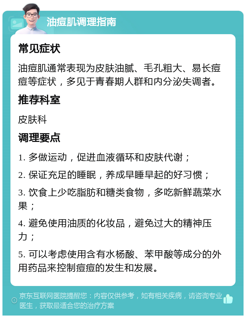 油痘肌调理指南 常见症状 油痘肌通常表现为皮肤油腻、毛孔粗大、易长痘痘等症状，多见于青春期人群和内分泌失调者。 推荐科室 皮肤科 调理要点 1. 多做运动，促进血液循环和皮肤代谢； 2. 保证充足的睡眠，养成早睡早起的好习惯； 3. 饮食上少吃脂肪和糖类食物，多吃新鲜蔬菜水果； 4. 避免使用油质的化妆品，避免过大的精神压力； 5. 可以考虑使用含有水杨酸、苯甲酸等成分的外用药品来控制痘痘的发生和发展。