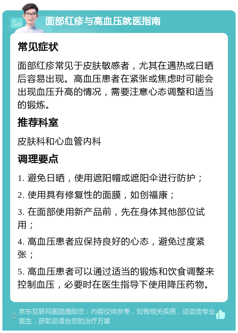 面部红疹与高血压就医指南 常见症状 面部红疹常见于皮肤敏感者，尤其在遇热或日晒后容易出现。高血压患者在紧张或焦虑时可能会出现血压升高的情况，需要注意心态调整和适当的锻炼。 推荐科室 皮肤科和心血管内科 调理要点 1. 避免日晒，使用遮阳帽或遮阳伞进行防护； 2. 使用具有修复性的面膜，如创福康； 3. 在面部使用新产品前，先在身体其他部位试用； 4. 高血压患者应保持良好的心态，避免过度紧张； 5. 高血压患者可以通过适当的锻炼和饮食调整来控制血压，必要时在医生指导下使用降压药物。