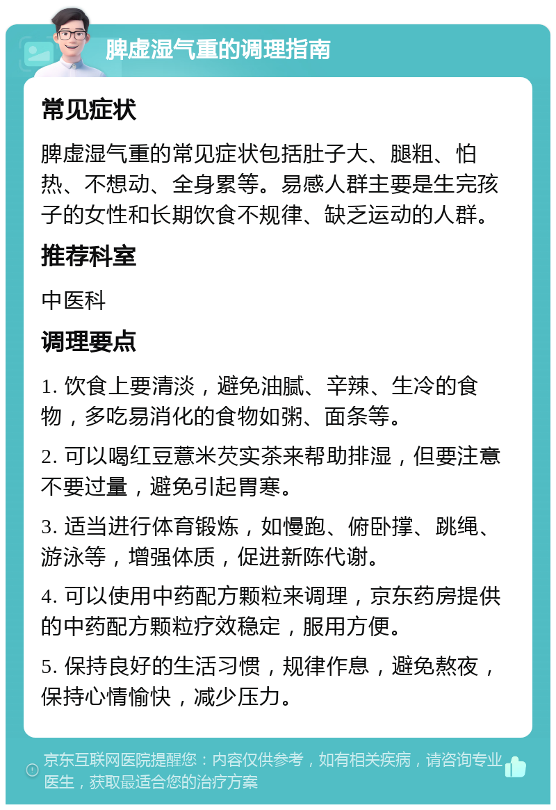 脾虚湿气重的调理指南 常见症状 脾虚湿气重的常见症状包括肚子大、腿粗、怕热、不想动、全身累等。易感人群主要是生完孩子的女性和长期饮食不规律、缺乏运动的人群。 推荐科室 中医科 调理要点 1. 饮食上要清淡，避免油腻、辛辣、生冷的食物，多吃易消化的食物如粥、面条等。 2. 可以喝红豆薏米芡实茶来帮助排湿，但要注意不要过量，避免引起胃寒。 3. 适当进行体育锻炼，如慢跑、俯卧撑、跳绳、游泳等，增强体质，促进新陈代谢。 4. 可以使用中药配方颗粒来调理，京东药房提供的中药配方颗粒疗效稳定，服用方便。 5. 保持良好的生活习惯，规律作息，避免熬夜，保持心情愉快，减少压力。