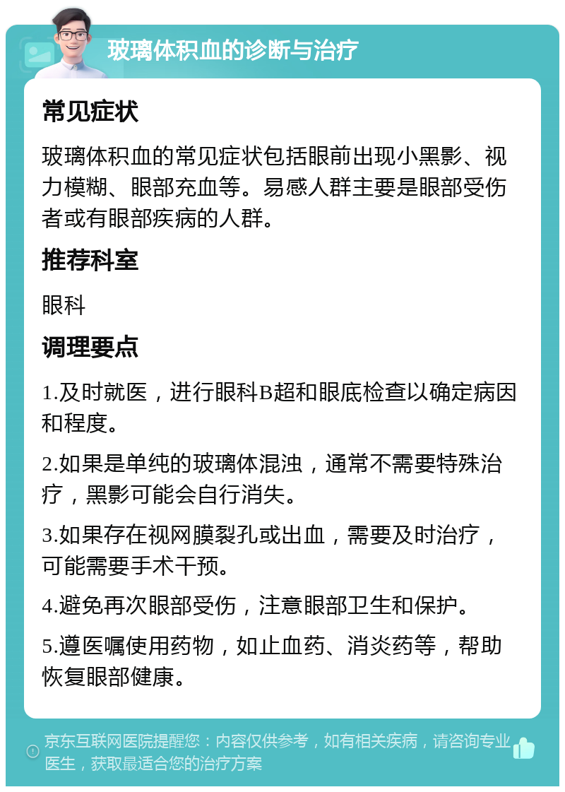 玻璃体积血的诊断与治疗 常见症状 玻璃体积血的常见症状包括眼前出现小黑影、视力模糊、眼部充血等。易感人群主要是眼部受伤者或有眼部疾病的人群。 推荐科室 眼科 调理要点 1.及时就医，进行眼科B超和眼底检查以确定病因和程度。 2.如果是单纯的玻璃体混浊，通常不需要特殊治疗，黑影可能会自行消失。 3.如果存在视网膜裂孔或出血，需要及时治疗，可能需要手术干预。 4.避免再次眼部受伤，注意眼部卫生和保护。 5.遵医嘱使用药物，如止血药、消炎药等，帮助恢复眼部健康。