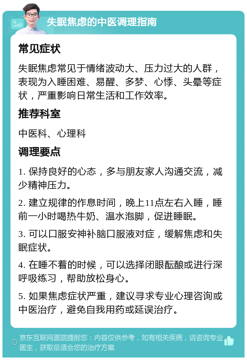 失眠焦虑的中医调理指南 常见症状 失眠焦虑常见于情绪波动大、压力过大的人群，表现为入睡困难、易醒、多梦、心悸、头晕等症状，严重影响日常生活和工作效率。 推荐科室 中医科、心理科 调理要点 1. 保持良好的心态，多与朋友家人沟通交流，减少精神压力。 2. 建立规律的作息时间，晚上11点左右入睡，睡前一小时喝热牛奶、温水泡脚，促进睡眠。 3. 可以口服安神补脑口服液对症，缓解焦虑和失眠症状。 4. 在睡不着的时候，可以选择闭眼酝酿或进行深呼吸练习，帮助放松身心。 5. 如果焦虑症状严重，建议寻求专业心理咨询或中医治疗，避免自我用药或延误治疗。