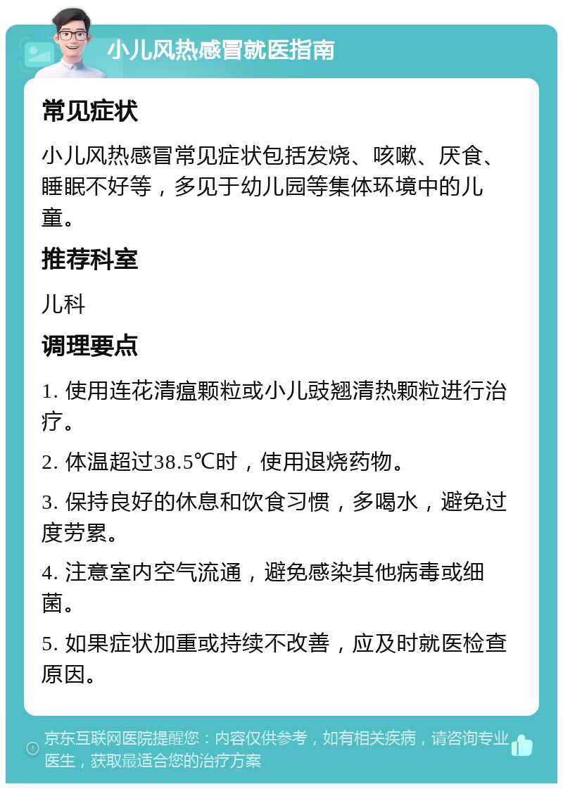 小儿风热感冒就医指南 常见症状 小儿风热感冒常见症状包括发烧、咳嗽、厌食、睡眠不好等，多见于幼儿园等集体环境中的儿童。 推荐科室 儿科 调理要点 1. 使用连花清瘟颗粒或小儿豉翘清热颗粒进行治疗。 2. 体温超过38.5℃时，使用退烧药物。 3. 保持良好的休息和饮食习惯，多喝水，避免过度劳累。 4. 注意室内空气流通，避免感染其他病毒或细菌。 5. 如果症状加重或持续不改善，应及时就医检查原因。