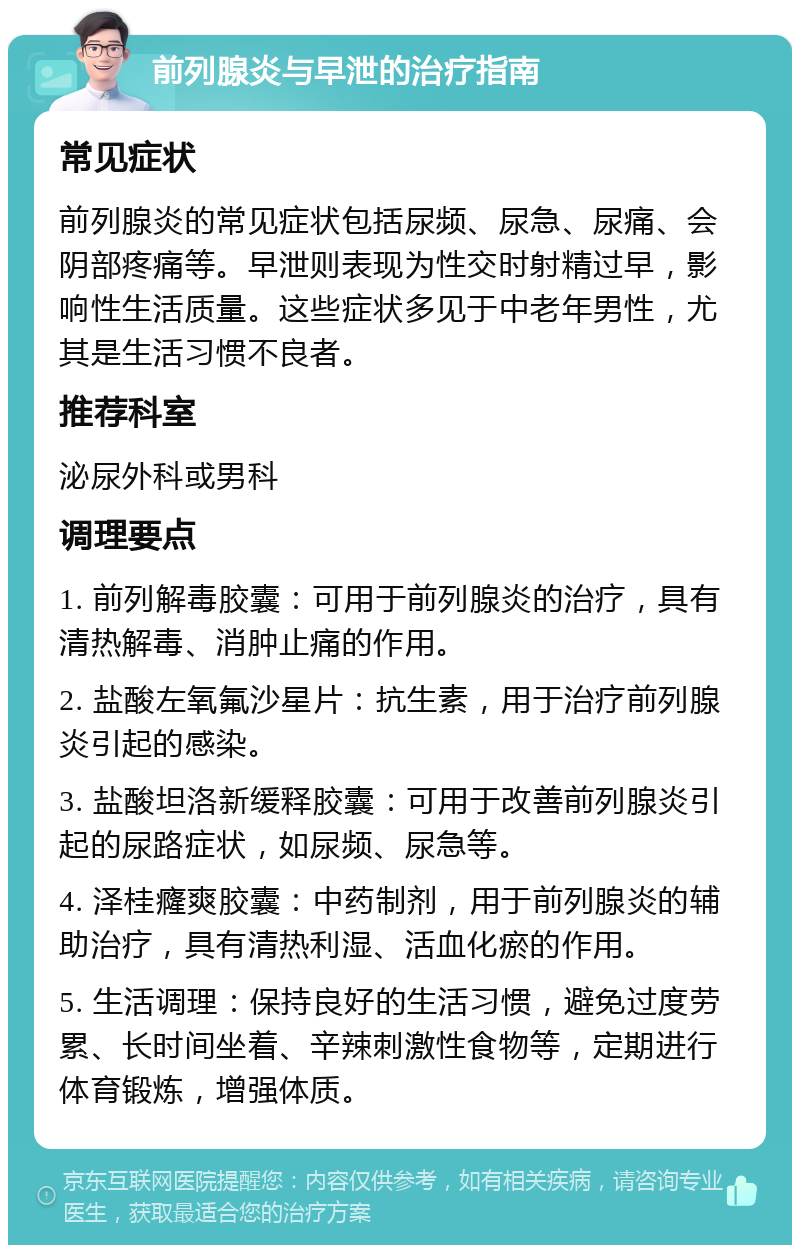 前列腺炎与早泄的治疗指南 常见症状 前列腺炎的常见症状包括尿频、尿急、尿痛、会阴部疼痛等。早泄则表现为性交时射精过早，影响性生活质量。这些症状多见于中老年男性，尤其是生活习惯不良者。 推荐科室 泌尿外科或男科 调理要点 1. 前列解毒胶囊：可用于前列腺炎的治疗，具有清热解毒、消肿止痛的作用。 2. 盐酸左氧氟沙星片：抗生素，用于治疗前列腺炎引起的感染。 3. 盐酸坦洛新缓释胶囊：可用于改善前列腺炎引起的尿路症状，如尿频、尿急等。 4. 泽桂癃爽胶囊：中药制剂，用于前列腺炎的辅助治疗，具有清热利湿、活血化瘀的作用。 5. 生活调理：保持良好的生活习惯，避免过度劳累、长时间坐着、辛辣刺激性食物等，定期进行体育锻炼，增强体质。