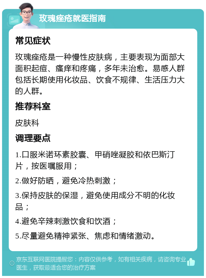 玫瑰痤疮就医指南 常见症状 玫瑰痤疮是一种慢性皮肤病，主要表现为面部大面积起痘、瘙痒和疼痛，多年未治愈。易感人群包括长期使用化妆品、饮食不规律、生活压力大的人群。 推荐科室 皮肤科 调理要点 1.口服米诺环素胶囊、甲硝唑凝胶和依巴斯汀片，按医嘱服用； 2.做好防晒，避免冷热刺激； 3.保持皮肤的保湿，避免使用成分不明的化妆品； 4.避免辛辣刺激饮食和饮酒； 5.尽量避免精神紧张、焦虑和情绪激动。