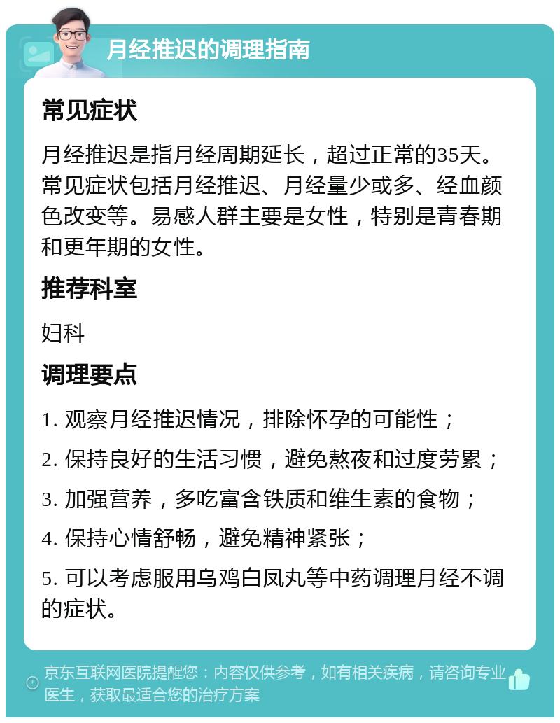 月经推迟的调理指南 常见症状 月经推迟是指月经周期延长，超过正常的35天。常见症状包括月经推迟、月经量少或多、经血颜色改变等。易感人群主要是女性，特别是青春期和更年期的女性。 推荐科室 妇科 调理要点 1. 观察月经推迟情况，排除怀孕的可能性； 2. 保持良好的生活习惯，避免熬夜和过度劳累； 3. 加强营养，多吃富含铁质和维生素的食物； 4. 保持心情舒畅，避免精神紧张； 5. 可以考虑服用乌鸡白凤丸等中药调理月经不调的症状。