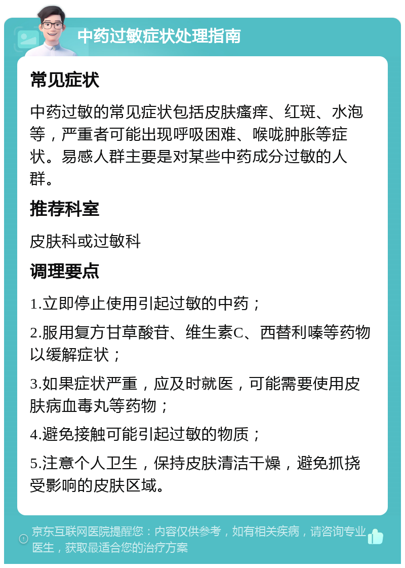 中药过敏症状处理指南 常见症状 中药过敏的常见症状包括皮肤瘙痒、红斑、水泡等，严重者可能出现呼吸困难、喉咙肿胀等症状。易感人群主要是对某些中药成分过敏的人群。 推荐科室 皮肤科或过敏科 调理要点 1.立即停止使用引起过敏的中药； 2.服用复方甘草酸苷、维生素C、西替利嗪等药物以缓解症状； 3.如果症状严重，应及时就医，可能需要使用皮肤病血毒丸等药物； 4.避免接触可能引起过敏的物质； 5.注意个人卫生，保持皮肤清洁干燥，避免抓挠受影响的皮肤区域。