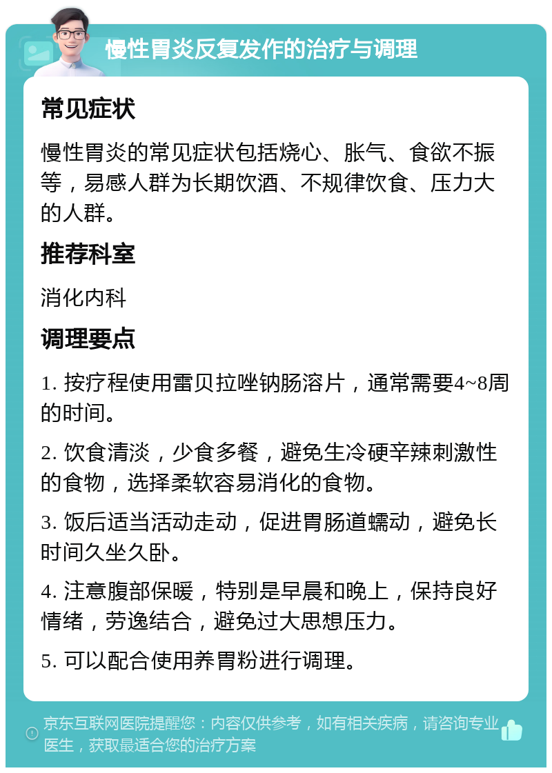 慢性胃炎反复发作的治疗与调理 常见症状 慢性胃炎的常见症状包括烧心、胀气、食欲不振等，易感人群为长期饮酒、不规律饮食、压力大的人群。 推荐科室 消化内科 调理要点 1. 按疗程使用雷贝拉唑钠肠溶片，通常需要4~8周的时间。 2. 饮食清淡，少食多餐，避免生冷硬辛辣刺激性的食物，选择柔软容易消化的食物。 3. 饭后适当活动走动，促进胃肠道蠕动，避免长时间久坐久卧。 4. 注意腹部保暖，特别是早晨和晚上，保持良好情绪，劳逸结合，避免过大思想压力。 5. 可以配合使用养胃粉进行调理。