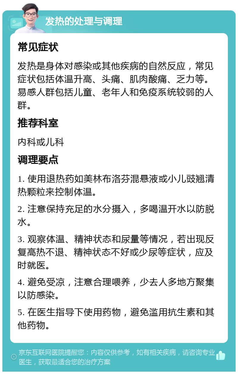 发热的处理与调理 常见症状 发热是身体对感染或其他疾病的自然反应，常见症状包括体温升高、头痛、肌肉酸痛、乏力等。易感人群包括儿童、老年人和免疫系统较弱的人群。 推荐科室 内科或儿科 调理要点 1. 使用退热药如美林布洛芬混悬液或小儿豉翘清热颗粒来控制体温。 2. 注意保持充足的水分摄入，多喝温开水以防脱水。 3. 观察体温、精神状态和尿量等情况，若出现反复高热不退、精神状态不好或少尿等症状，应及时就医。 4. 避免受凉，注意合理喂养，少去人多地方聚集以防感染。 5. 在医生指导下使用药物，避免滥用抗生素和其他药物。