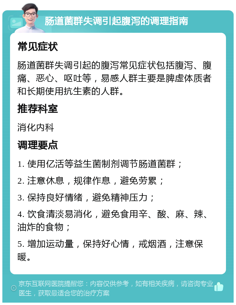 肠道菌群失调引起腹泻的调理指南 常见症状 肠道菌群失调引起的腹泻常见症状包括腹泻、腹痛、恶心、呕吐等，易感人群主要是脾虚体质者和长期使用抗生素的人群。 推荐科室 消化内科 调理要点 1. 使用亿活等益生菌制剂调节肠道菌群； 2. 注意休息，规律作息，避免劳累； 3. 保持良好情绪，避免精神压力； 4. 饮食清淡易消化，避免食用辛、酸、麻、辣、油炸的食物； 5. 增加运动量，保持好心情，戒烟酒，注意保暖。