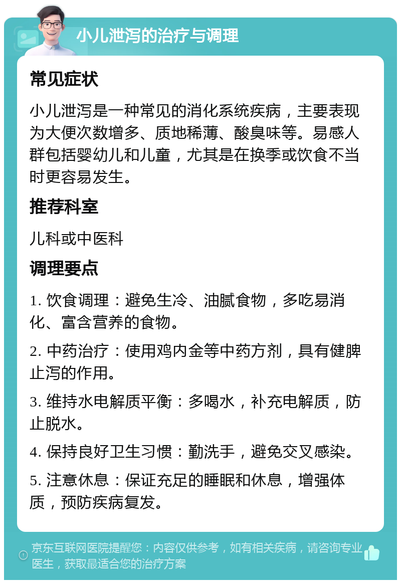 小儿泄泻的治疗与调理 常见症状 小儿泄泻是一种常见的消化系统疾病，主要表现为大便次数增多、质地稀薄、酸臭味等。易感人群包括婴幼儿和儿童，尤其是在换季或饮食不当时更容易发生。 推荐科室 儿科或中医科 调理要点 1. 饮食调理：避免生冷、油腻食物，多吃易消化、富含营养的食物。 2. 中药治疗：使用鸡内金等中药方剂，具有健脾止泻的作用。 3. 维持水电解质平衡：多喝水，补充电解质，防止脱水。 4. 保持良好卫生习惯：勤洗手，避免交叉感染。 5. 注意休息：保证充足的睡眠和休息，增强体质，预防疾病复发。