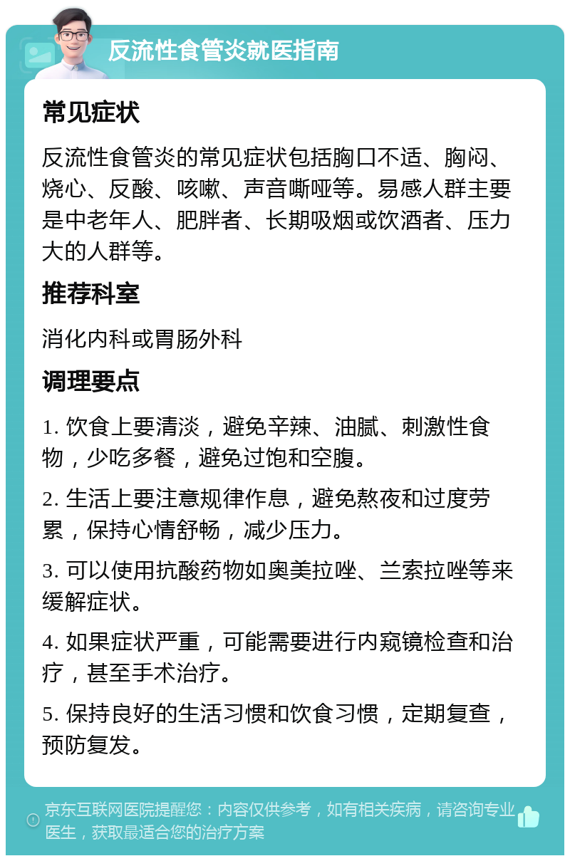 反流性食管炎就医指南 常见症状 反流性食管炎的常见症状包括胸口不适、胸闷、烧心、反酸、咳嗽、声音嘶哑等。易感人群主要是中老年人、肥胖者、长期吸烟或饮酒者、压力大的人群等。 推荐科室 消化内科或胃肠外科 调理要点 1. 饮食上要清淡，避免辛辣、油腻、刺激性食物，少吃多餐，避免过饱和空腹。 2. 生活上要注意规律作息，避免熬夜和过度劳累，保持心情舒畅，减少压力。 3. 可以使用抗酸药物如奥美拉唑、兰索拉唑等来缓解症状。 4. 如果症状严重，可能需要进行内窥镜检查和治疗，甚至手术治疗。 5. 保持良好的生活习惯和饮食习惯，定期复查，预防复发。