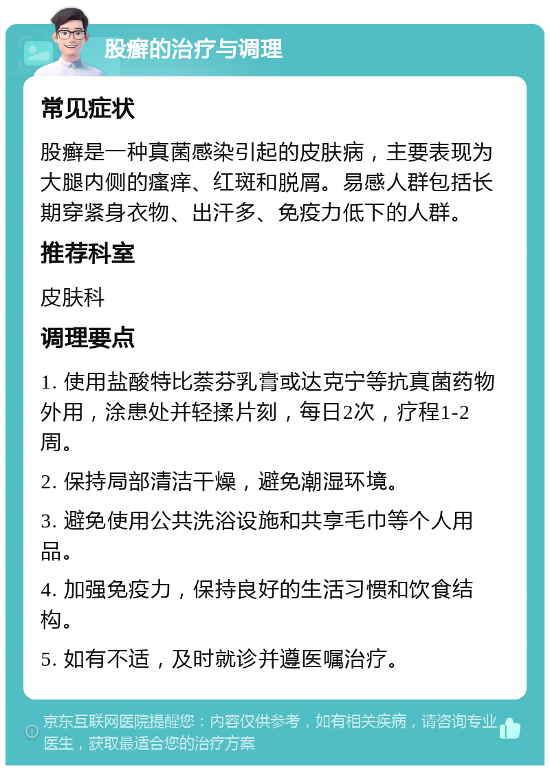 股癣的治疗与调理 常见症状 股癣是一种真菌感染引起的皮肤病，主要表现为大腿内侧的瘙痒、红斑和脱屑。易感人群包括长期穿紧身衣物、出汗多、免疫力低下的人群。 推荐科室 皮肤科 调理要点 1. 使用盐酸特比萘芬乳膏或达克宁等抗真菌药物外用，涂患处并轻揉片刻，每日2次，疗程1-2周。 2. 保持局部清洁干燥，避免潮湿环境。 3. 避免使用公共洗浴设施和共享毛巾等个人用品。 4. 加强免疫力，保持良好的生活习惯和饮食结构。 5. 如有不适，及时就诊并遵医嘱治疗。