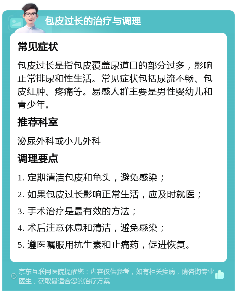 包皮过长的治疗与调理 常见症状 包皮过长是指包皮覆盖尿道口的部分过多，影响正常排尿和性生活。常见症状包括尿流不畅、包皮红肿、疼痛等。易感人群主要是男性婴幼儿和青少年。 推荐科室 泌尿外科或小儿外科 调理要点 1. 定期清洁包皮和龟头，避免感染； 2. 如果包皮过长影响正常生活，应及时就医； 3. 手术治疗是最有效的方法； 4. 术后注意休息和清洁，避免感染； 5. 遵医嘱服用抗生素和止痛药，促进恢复。