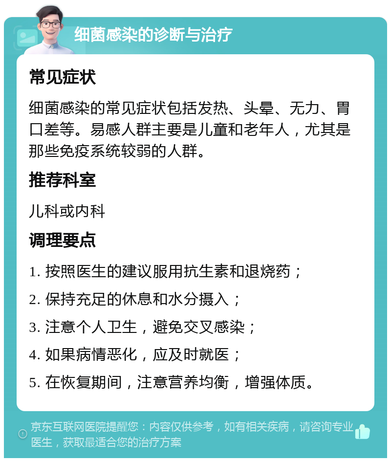 细菌感染的诊断与治疗 常见症状 细菌感染的常见症状包括发热、头晕、无力、胃口差等。易感人群主要是儿童和老年人，尤其是那些免疫系统较弱的人群。 推荐科室 儿科或内科 调理要点 1. 按照医生的建议服用抗生素和退烧药； 2. 保持充足的休息和水分摄入； 3. 注意个人卫生，避免交叉感染； 4. 如果病情恶化，应及时就医； 5. 在恢复期间，注意营养均衡，增强体质。