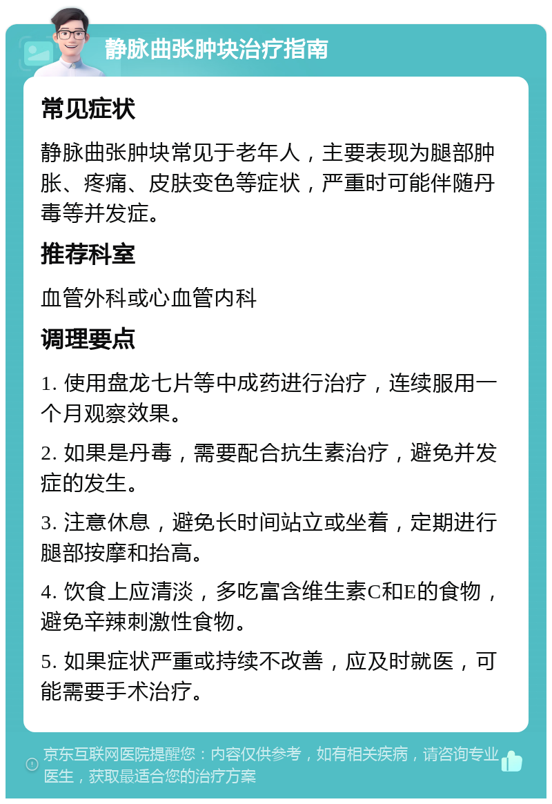 静脉曲张肿块治疗指南 常见症状 静脉曲张肿块常见于老年人，主要表现为腿部肿胀、疼痛、皮肤变色等症状，严重时可能伴随丹毒等并发症。 推荐科室 血管外科或心血管内科 调理要点 1. 使用盘龙七片等中成药进行治疗，连续服用一个月观察效果。 2. 如果是丹毒，需要配合抗生素治疗，避免并发症的发生。 3. 注意休息，避免长时间站立或坐着，定期进行腿部按摩和抬高。 4. 饮食上应清淡，多吃富含维生素C和E的食物，避免辛辣刺激性食物。 5. 如果症状严重或持续不改善，应及时就医，可能需要手术治疗。