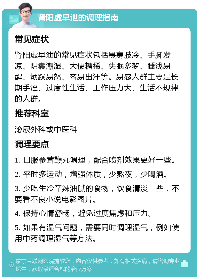 肾阳虚早泄的调理指南 常见症状 肾阳虚早泄的常见症状包括畏寒肢冷、手脚发凉、阴囊潮湿、大便糖稀、失眠多梦、睡浅易醒、烦躁易怒、容易出汗等。易感人群主要是长期手淫、过度性生活、工作压力大、生活不规律的人群。 推荐科室 泌尿外科或中医科 调理要点 1. 口服参茸鞭丸调理，配合喷剂效果更好一些。 2. 平时多运动，增强体质，少熬夜，少喝酒。 3. 少吃生冷辛辣油腻的食物，饮食清淡一些，不要看不良小说电影图片。 4. 保持心情舒畅，避免过度焦虑和压力。 5. 如果有湿气问题，需要同时调理湿气，例如使用中药调理湿气等方法。