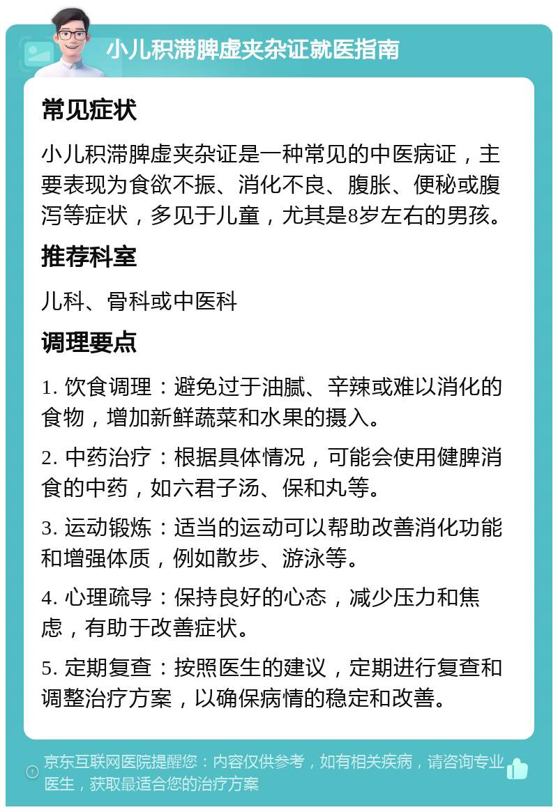 小儿积滞脾虚夹杂证就医指南 常见症状 小儿积滞脾虚夹杂证是一种常见的中医病证，主要表现为食欲不振、消化不良、腹胀、便秘或腹泻等症状，多见于儿童，尤其是8岁左右的男孩。 推荐科室 儿科、骨科或中医科 调理要点 1. 饮食调理：避免过于油腻、辛辣或难以消化的食物，增加新鲜蔬菜和水果的摄入。 2. 中药治疗：根据具体情况，可能会使用健脾消食的中药，如六君子汤、保和丸等。 3. 运动锻炼：适当的运动可以帮助改善消化功能和增强体质，例如散步、游泳等。 4. 心理疏导：保持良好的心态，减少压力和焦虑，有助于改善症状。 5. 定期复查：按照医生的建议，定期进行复查和调整治疗方案，以确保病情的稳定和改善。