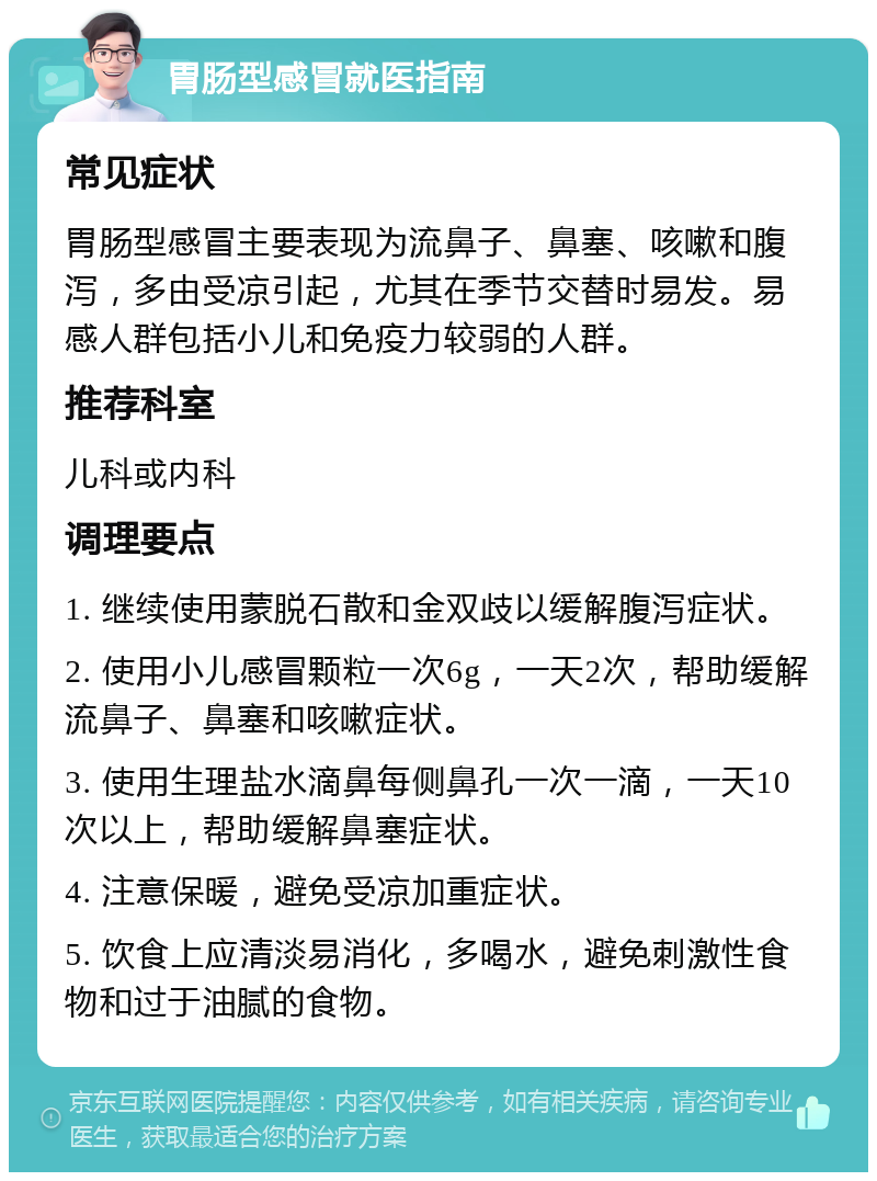 胃肠型感冒就医指南 常见症状 胃肠型感冒主要表现为流鼻子、鼻塞、咳嗽和腹泻，多由受凉引起，尤其在季节交替时易发。易感人群包括小儿和免疫力较弱的人群。 推荐科室 儿科或内科 调理要点 1. 继续使用蒙脱石散和金双歧以缓解腹泻症状。 2. 使用小儿感冒颗粒一次6g，一天2次，帮助缓解流鼻子、鼻塞和咳嗽症状。 3. 使用生理盐水滴鼻每侧鼻孔一次一滴，一天10次以上，帮助缓解鼻塞症状。 4. 注意保暖，避免受凉加重症状。 5. 饮食上应清淡易消化，多喝水，避免刺激性食物和过于油腻的食物。