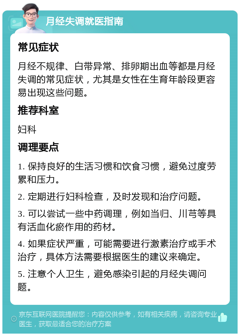 月经失调就医指南 常见症状 月经不规律、白带异常、排卵期出血等都是月经失调的常见症状，尤其是女性在生育年龄段更容易出现这些问题。 推荐科室 妇科 调理要点 1. 保持良好的生活习惯和饮食习惯，避免过度劳累和压力。 2. 定期进行妇科检查，及时发现和治疗问题。 3. 可以尝试一些中药调理，例如当归、川芎等具有活血化瘀作用的药材。 4. 如果症状严重，可能需要进行激素治疗或手术治疗，具体方法需要根据医生的建议来确定。 5. 注意个人卫生，避免感染引起的月经失调问题。