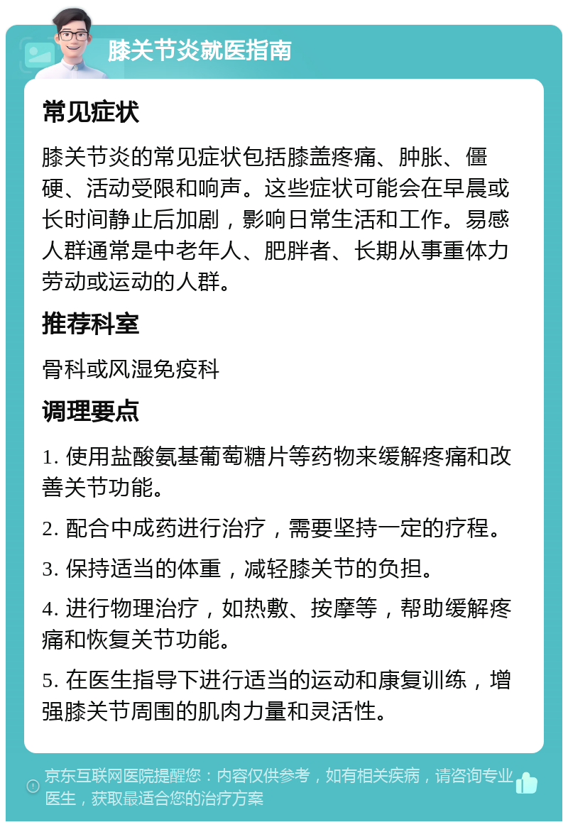 膝关节炎就医指南 常见症状 膝关节炎的常见症状包括膝盖疼痛、肿胀、僵硬、活动受限和响声。这些症状可能会在早晨或长时间静止后加剧，影响日常生活和工作。易感人群通常是中老年人、肥胖者、长期从事重体力劳动或运动的人群。 推荐科室 骨科或风湿免疫科 调理要点 1. 使用盐酸氨基葡萄糖片等药物来缓解疼痛和改善关节功能。 2. 配合中成药进行治疗，需要坚持一定的疗程。 3. 保持适当的体重，减轻膝关节的负担。 4. 进行物理治疗，如热敷、按摩等，帮助缓解疼痛和恢复关节功能。 5. 在医生指导下进行适当的运动和康复训练，增强膝关节周围的肌肉力量和灵活性。