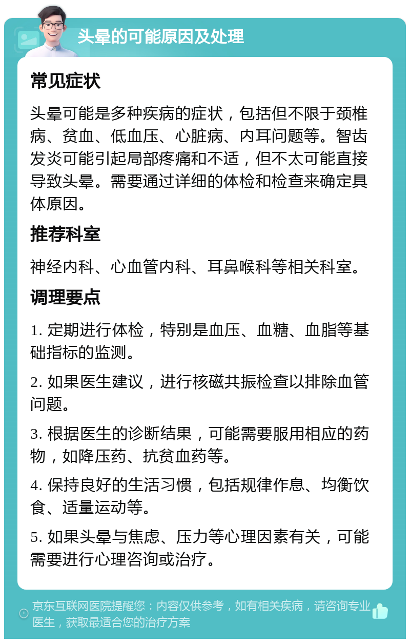 头晕的可能原因及处理 常见症状 头晕可能是多种疾病的症状，包括但不限于颈椎病、贫血、低血压、心脏病、内耳问题等。智齿发炎可能引起局部疼痛和不适，但不太可能直接导致头晕。需要通过详细的体检和检查来确定具体原因。 推荐科室 神经内科、心血管内科、耳鼻喉科等相关科室。 调理要点 1. 定期进行体检，特别是血压、血糖、血脂等基础指标的监测。 2. 如果医生建议，进行核磁共振检查以排除血管问题。 3. 根据医生的诊断结果，可能需要服用相应的药物，如降压药、抗贫血药等。 4. 保持良好的生活习惯，包括规律作息、均衡饮食、适量运动等。 5. 如果头晕与焦虑、压力等心理因素有关，可能需要进行心理咨询或治疗。