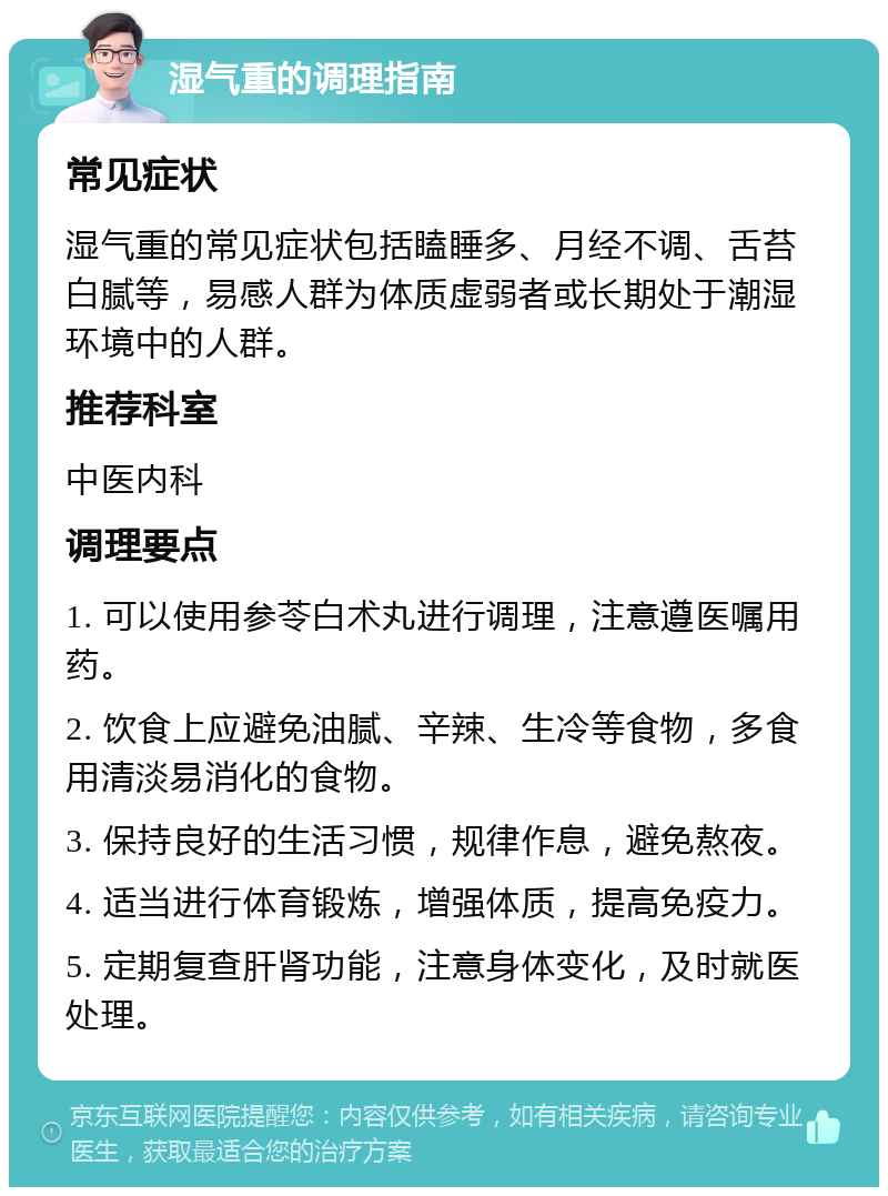 湿气重的调理指南 常见症状 湿气重的常见症状包括瞌睡多、月经不调、舌苔白腻等，易感人群为体质虚弱者或长期处于潮湿环境中的人群。 推荐科室 中医内科 调理要点 1. 可以使用参苓白术丸进行调理，注意遵医嘱用药。 2. 饮食上应避免油腻、辛辣、生冷等食物，多食用清淡易消化的食物。 3. 保持良好的生活习惯，规律作息，避免熬夜。 4. 适当进行体育锻炼，增强体质，提高免疫力。 5. 定期复查肝肾功能，注意身体变化，及时就医处理。