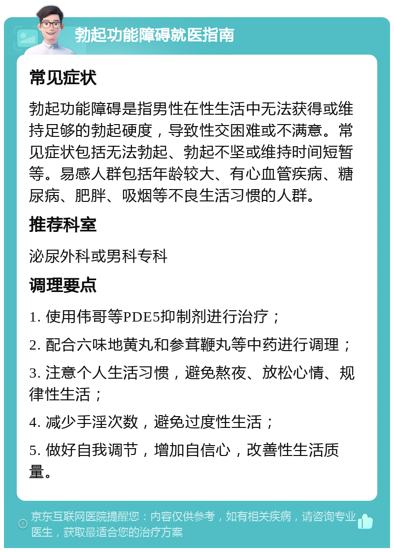 勃起功能障碍就医指南 常见症状 勃起功能障碍是指男性在性生活中无法获得或维持足够的勃起硬度，导致性交困难或不满意。常见症状包括无法勃起、勃起不坚或维持时间短暂等。易感人群包括年龄较大、有心血管疾病、糖尿病、肥胖、吸烟等不良生活习惯的人群。 推荐科室 泌尿外科或男科专科 调理要点 1. 使用伟哥等PDE5抑制剂进行治疗； 2. 配合六味地黄丸和参茸鞭丸等中药进行调理； 3. 注意个人生活习惯，避免熬夜、放松心情、规律性生活； 4. 减少手淫次数，避免过度性生活； 5. 做好自我调节，增加自信心，改善性生活质量。