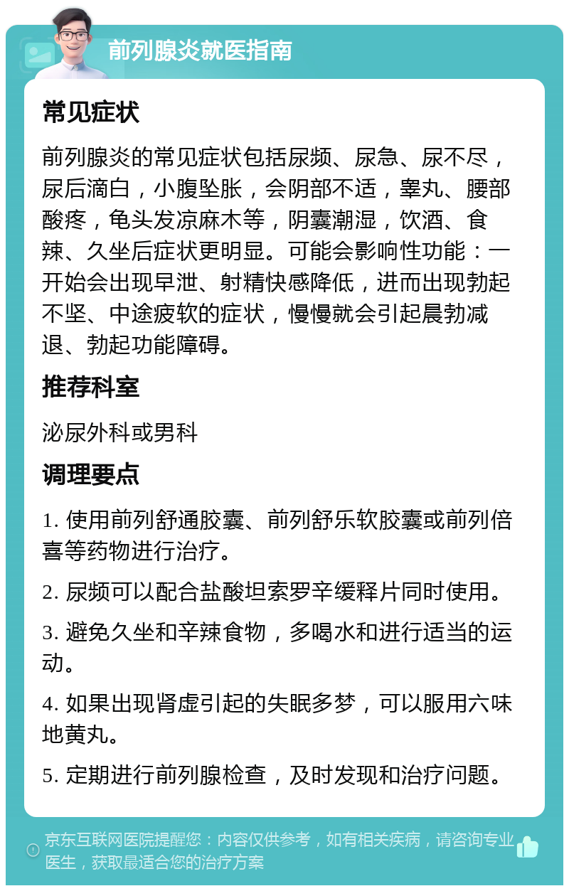 前列腺炎就医指南 常见症状 前列腺炎的常见症状包括尿频、尿急、尿不尽，尿后滴白，小腹坠胀，会阴部不适，睾丸、腰部酸疼，龟头发凉麻木等，阴囊潮湿，饮酒、食辣、久坐后症状更明显。可能会影响性功能：一开始会出现早泄、射精快感降低，进而出现勃起不坚、中途疲软的症状，慢慢就会引起晨勃减退、勃起功能障碍。 推荐科室 泌尿外科或男科 调理要点 1. 使用前列舒通胶囊、前列舒乐软胶囊或前列倍喜等药物进行治疗。 2. 尿频可以配合盐酸坦索罗辛缓释片同时使用。 3. 避免久坐和辛辣食物，多喝水和进行适当的运动。 4. 如果出现肾虚引起的失眠多梦，可以服用六味地黄丸。 5. 定期进行前列腺检查，及时发现和治疗问题。