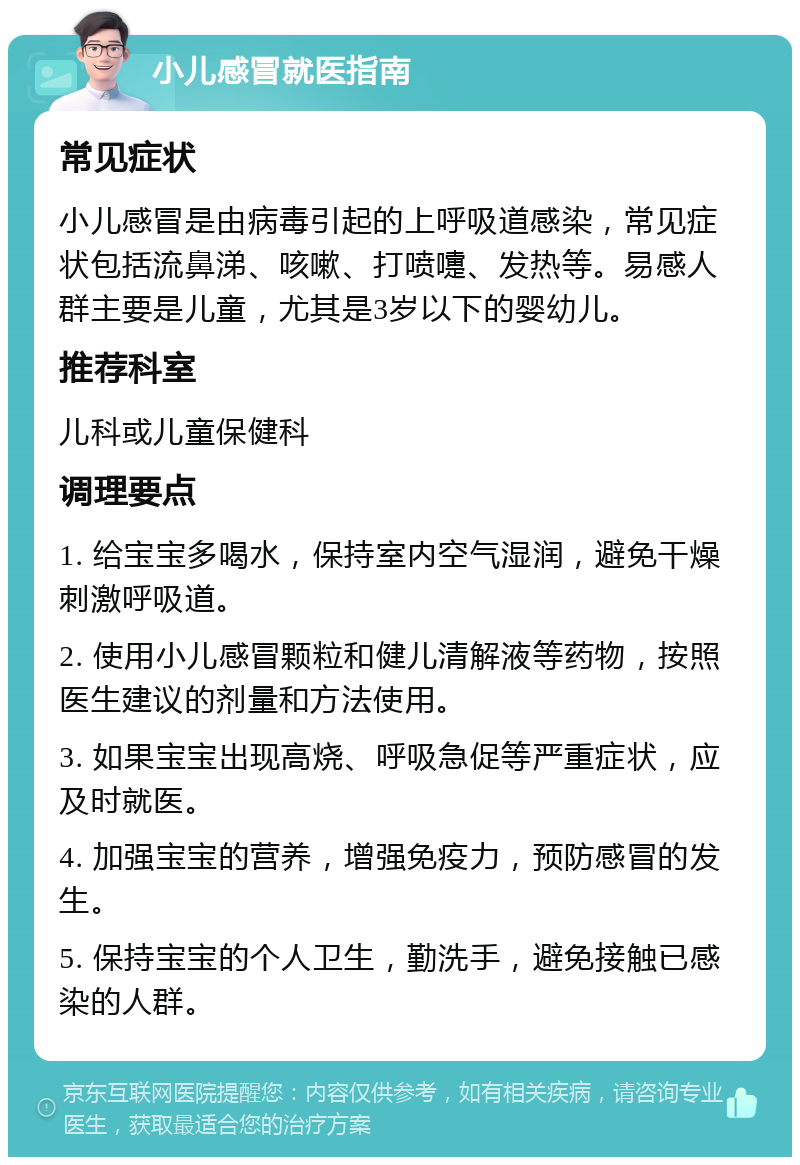 小儿感冒就医指南 常见症状 小儿感冒是由病毒引起的上呼吸道感染，常见症状包括流鼻涕、咳嗽、打喷嚏、发热等。易感人群主要是儿童，尤其是3岁以下的婴幼儿。 推荐科室 儿科或儿童保健科 调理要点 1. 给宝宝多喝水，保持室内空气湿润，避免干燥刺激呼吸道。 2. 使用小儿感冒颗粒和健儿清解液等药物，按照医生建议的剂量和方法使用。 3. 如果宝宝出现高烧、呼吸急促等严重症状，应及时就医。 4. 加强宝宝的营养，增强免疫力，预防感冒的发生。 5. 保持宝宝的个人卫生，勤洗手，避免接触已感染的人群。