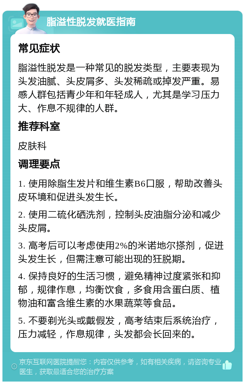 脂溢性脱发就医指南 常见症状 脂溢性脱发是一种常见的脱发类型，主要表现为头发油腻、头皮屑多、头发稀疏或掉发严重。易感人群包括青少年和年轻成人，尤其是学习压力大、作息不规律的人群。 推荐科室 皮肤科 调理要点 1. 使用除脂生发片和维生素B6口服，帮助改善头皮环境和促进头发生长。 2. 使用二硫化硒洗剂，控制头皮油脂分泌和减少头皮屑。 3. 高考后可以考虑使用2%的米诺地尔搽剂，促进头发生长，但需注意可能出现的狂脱期。 4. 保持良好的生活习惯，避免精神过度紧张和抑郁，规律作息，均衡饮食，多食用含蛋白质、植物油和富含维生素的水果蔬菜等食品。 5. 不要剃光头或戴假发，高考结束后系统治疗，压力减轻，作息规律，头发都会长回来的。