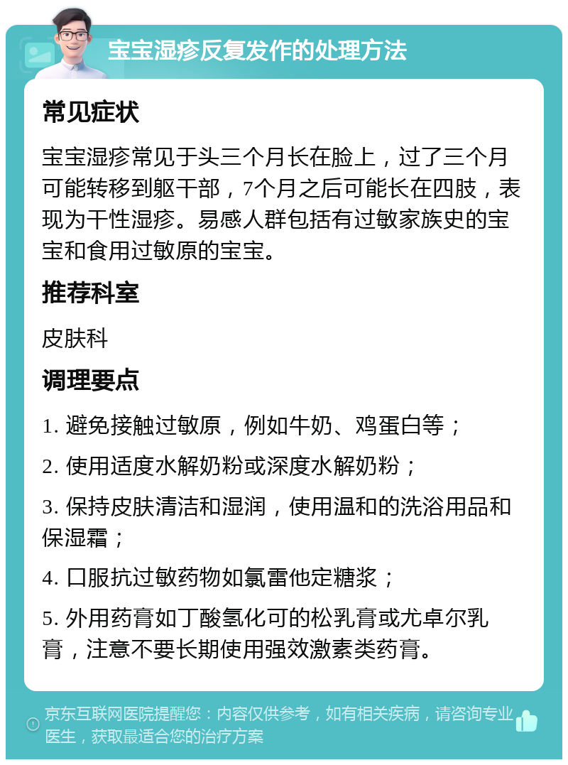 宝宝湿疹反复发作的处理方法 常见症状 宝宝湿疹常见于头三个月长在脸上，过了三个月可能转移到躯干部，7个月之后可能长在四肢，表现为干性湿疹。易感人群包括有过敏家族史的宝宝和食用过敏原的宝宝。 推荐科室 皮肤科 调理要点 1. 避免接触过敏原，例如牛奶、鸡蛋白等； 2. 使用适度水解奶粉或深度水解奶粉； 3. 保持皮肤清洁和湿润，使用温和的洗浴用品和保湿霜； 4. 口服抗过敏药物如氯雷他定糖浆； 5. 外用药膏如丁酸氢化可的松乳膏或尤卓尔乳膏，注意不要长期使用强效激素类药膏。