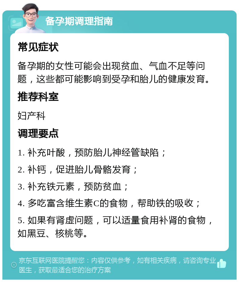 备孕期调理指南 常见症状 备孕期的女性可能会出现贫血、气血不足等问题，这些都可能影响到受孕和胎儿的健康发育。 推荐科室 妇产科 调理要点 1. 补充叶酸，预防胎儿神经管缺陷； 2. 补钙，促进胎儿骨骼发育； 3. 补充铁元素，预防贫血； 4. 多吃富含维生素C的食物，帮助铁的吸收； 5. 如果有肾虚问题，可以适量食用补肾的食物，如黑豆、核桃等。