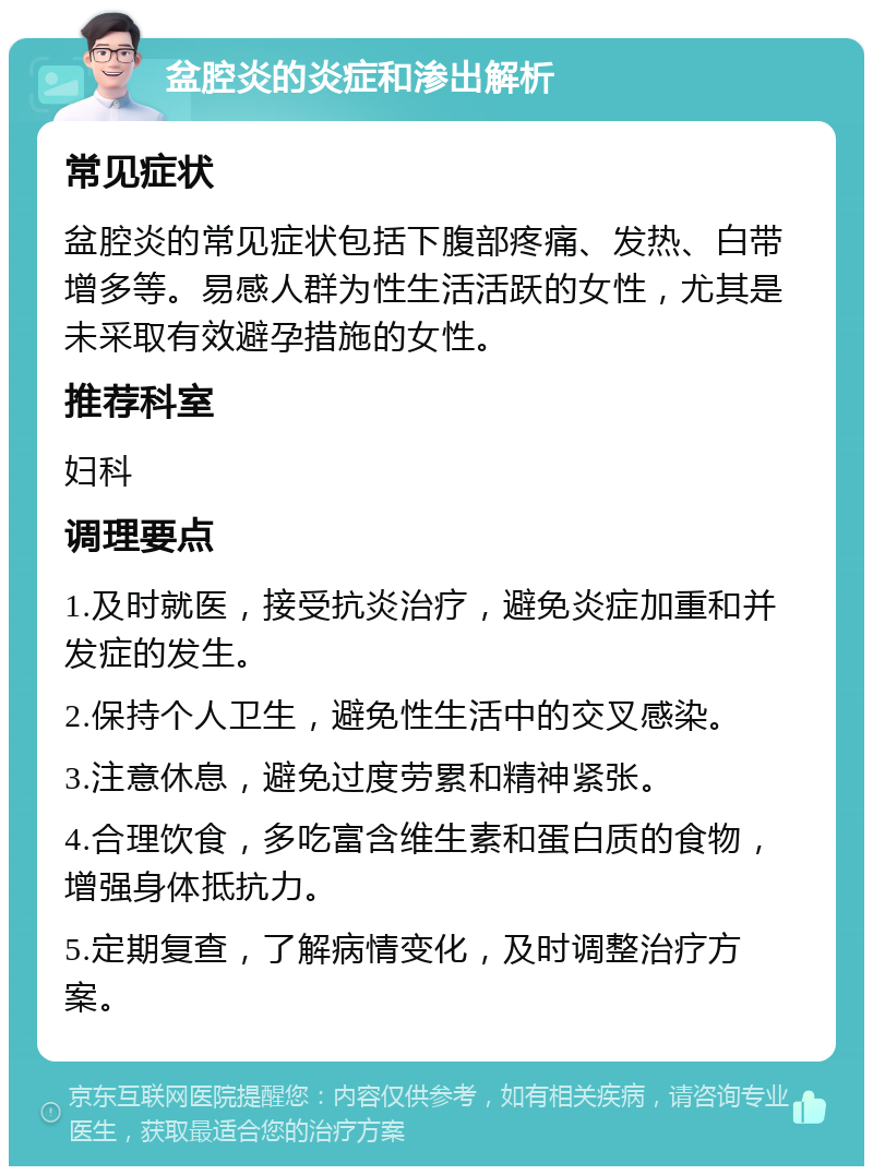 盆腔炎的炎症和渗出解析 常见症状 盆腔炎的常见症状包括下腹部疼痛、发热、白带增多等。易感人群为性生活活跃的女性，尤其是未采取有效避孕措施的女性。 推荐科室 妇科 调理要点 1.及时就医，接受抗炎治疗，避免炎症加重和并发症的发生。 2.保持个人卫生，避免性生活中的交叉感染。 3.注意休息，避免过度劳累和精神紧张。 4.合理饮食，多吃富含维生素和蛋白质的食物，增强身体抵抗力。 5.定期复查，了解病情变化，及时调整治疗方案。