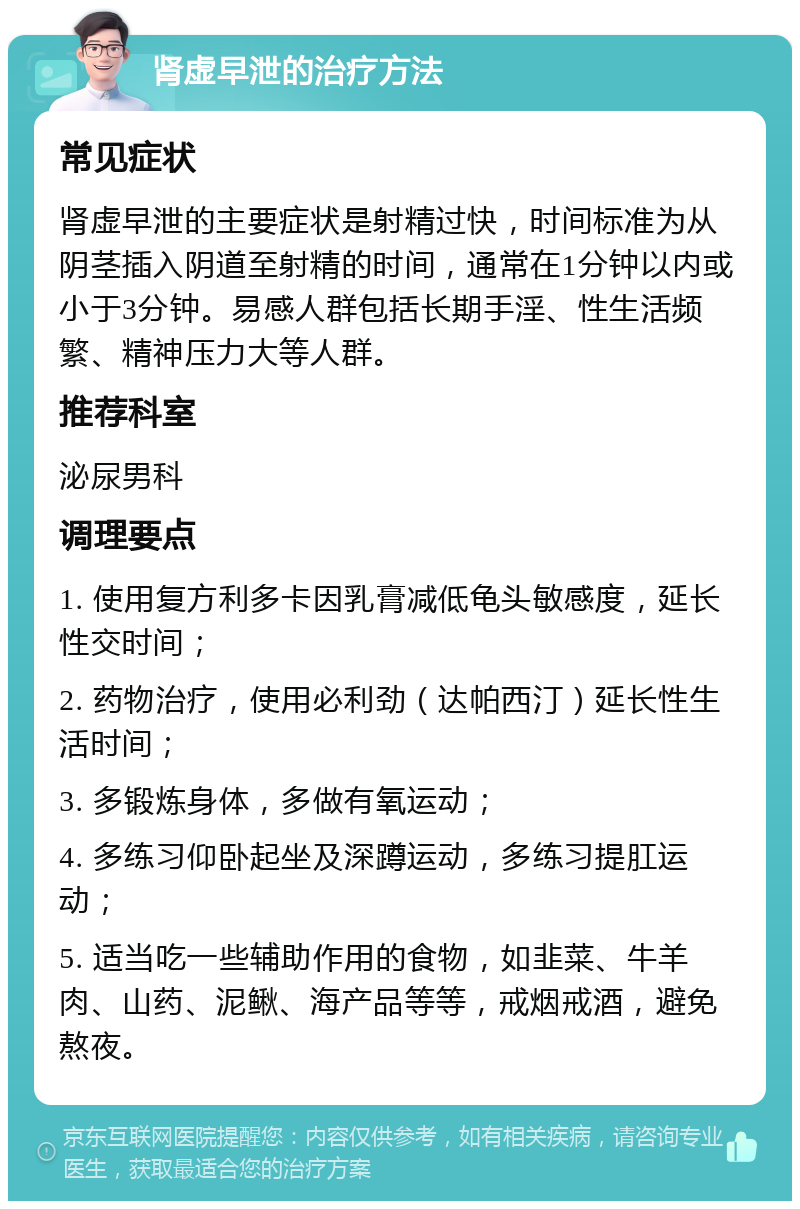 肾虚早泄的治疗方法 常见症状 肾虚早泄的主要症状是射精过快，时间标准为从阴茎插入阴道至射精的时间，通常在1分钟以内或小于3分钟。易感人群包括长期手淫、性生活频繁、精神压力大等人群。 推荐科室 泌尿男科 调理要点 1. 使用复方利多卡因乳膏减低龟头敏感度，延长性交时间； 2. 药物治疗，使用必利劲（达帕西汀）延长性生活时间； 3. 多锻炼身体，多做有氧运动； 4. 多练习仰卧起坐及深蹲运动，多练习提肛运动； 5. 适当吃一些辅助作用的食物，如韭菜、牛羊肉、山药、泥鳅、海产品等等，戒烟戒酒，避免熬夜。