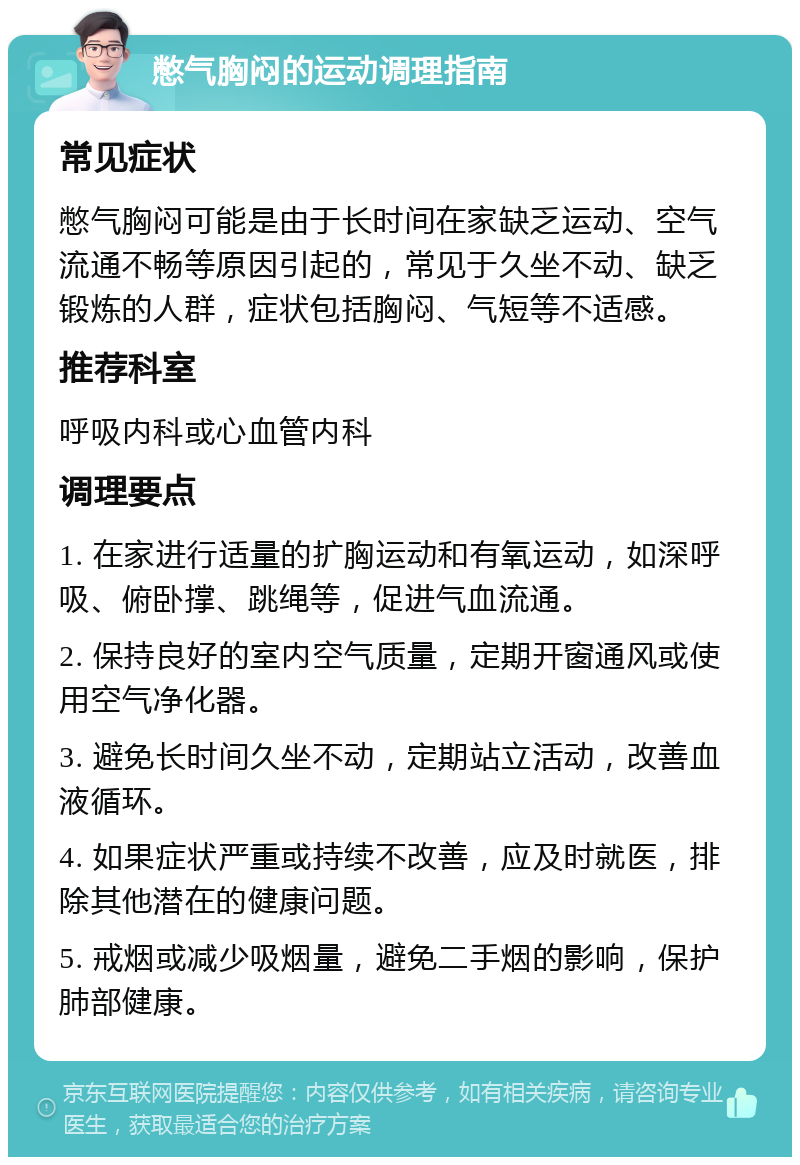 憋气胸闷的运动调理指南 常见症状 憋气胸闷可能是由于长时间在家缺乏运动、空气流通不畅等原因引起的，常见于久坐不动、缺乏锻炼的人群，症状包括胸闷、气短等不适感。 推荐科室 呼吸内科或心血管内科 调理要点 1. 在家进行适量的扩胸运动和有氧运动，如深呼吸、俯卧撑、跳绳等，促进气血流通。 2. 保持良好的室内空气质量，定期开窗通风或使用空气净化器。 3. 避免长时间久坐不动，定期站立活动，改善血液循环。 4. 如果症状严重或持续不改善，应及时就医，排除其他潜在的健康问题。 5. 戒烟或减少吸烟量，避免二手烟的影响，保护肺部健康。