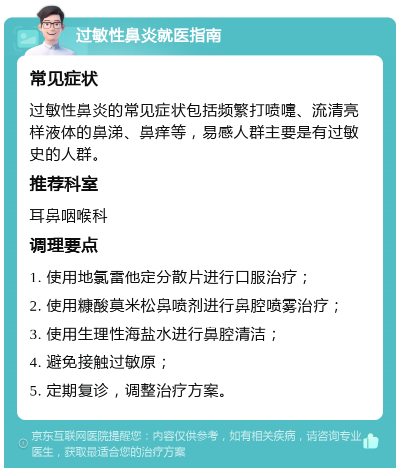 过敏性鼻炎就医指南 常见症状 过敏性鼻炎的常见症状包括频繁打喷嚏、流清亮样液体的鼻涕、鼻痒等，易感人群主要是有过敏史的人群。 推荐科室 耳鼻咽喉科 调理要点 1. 使用地氯雷他定分散片进行口服治疗； 2. 使用糠酸莫米松鼻喷剂进行鼻腔喷雾治疗； 3. 使用生理性海盐水进行鼻腔清洁； 4. 避免接触过敏原； 5. 定期复诊，调整治疗方案。