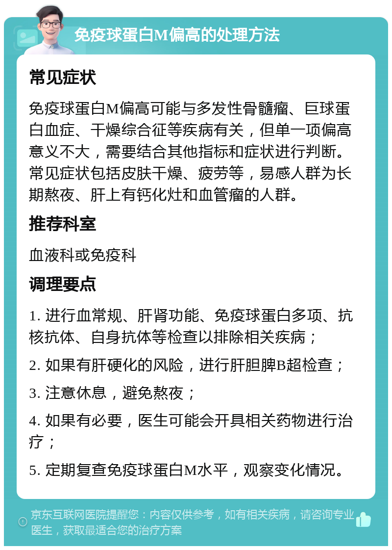 免疫球蛋白M偏高的处理方法 常见症状 免疫球蛋白M偏高可能与多发性骨髓瘤、巨球蛋白血症、干燥综合征等疾病有关，但单一项偏高意义不大，需要结合其他指标和症状进行判断。常见症状包括皮肤干燥、疲劳等，易感人群为长期熬夜、肝上有钙化灶和血管瘤的人群。 推荐科室 血液科或免疫科 调理要点 1. 进行血常规、肝肾功能、免疫球蛋白多项、抗核抗体、自身抗体等检查以排除相关疾病； 2. 如果有肝硬化的风险，进行肝胆脾B超检查； 3. 注意休息，避免熬夜； 4. 如果有必要，医生可能会开具相关药物进行治疗； 5. 定期复查免疫球蛋白M水平，观察变化情况。