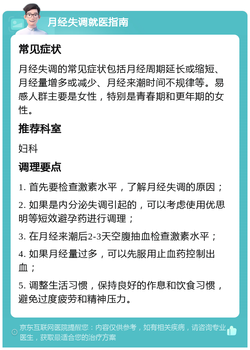 月经失调就医指南 常见症状 月经失调的常见症状包括月经周期延长或缩短、月经量增多或减少、月经来潮时间不规律等。易感人群主要是女性，特别是青春期和更年期的女性。 推荐科室 妇科 调理要点 1. 首先要检查激素水平，了解月经失调的原因； 2. 如果是内分泌失调引起的，可以考虑使用优思明等短效避孕药进行调理； 3. 在月经来潮后2-3天空腹抽血检查激素水平； 4. 如果月经量过多，可以先服用止血药控制出血； 5. 调整生活习惯，保持良好的作息和饮食习惯，避免过度疲劳和精神压力。