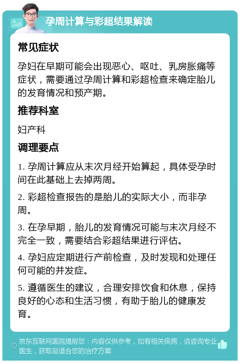 孕周计算与彩超结果解读 常见症状 孕妇在早期可能会出现恶心、呕吐、乳房胀痛等症状，需要通过孕周计算和彩超检查来确定胎儿的发育情况和预产期。 推荐科室 妇产科 调理要点 1. 孕周计算应从末次月经开始算起，具体受孕时间在此基础上去掉两周。 2. 彩超检查报告的是胎儿的实际大小，而非孕周。 3. 在孕早期，胎儿的发育情况可能与末次月经不完全一致，需要结合彩超结果进行评估。 4. 孕妇应定期进行产前检查，及时发现和处理任何可能的并发症。 5. 遵循医生的建议，合理安排饮食和休息，保持良好的心态和生活习惯，有助于胎儿的健康发育。