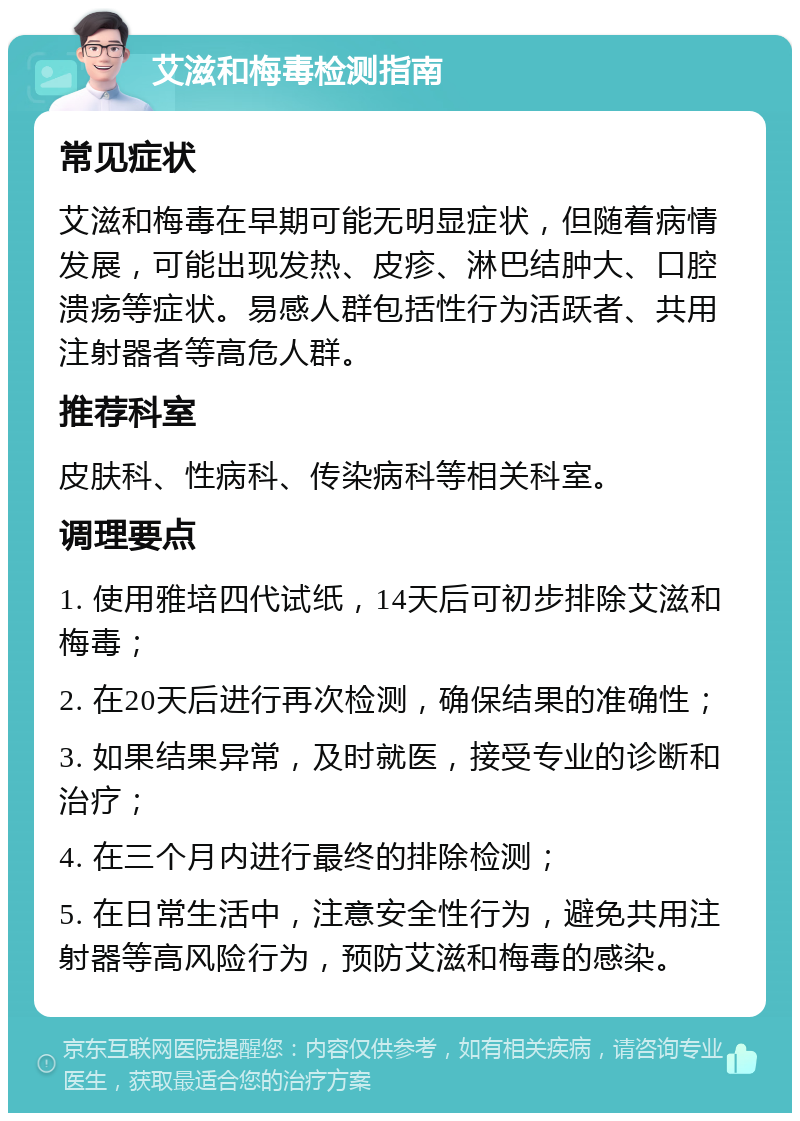 艾滋和梅毒检测指南 常见症状 艾滋和梅毒在早期可能无明显症状，但随着病情发展，可能出现发热、皮疹、淋巴结肿大、口腔溃疡等症状。易感人群包括性行为活跃者、共用注射器者等高危人群。 推荐科室 皮肤科、性病科、传染病科等相关科室。 调理要点 1. 使用雅培四代试纸，14天后可初步排除艾滋和梅毒； 2. 在20天后进行再次检测，确保结果的准确性； 3. 如果结果异常，及时就医，接受专业的诊断和治疗； 4. 在三个月内进行最终的排除检测； 5. 在日常生活中，注意安全性行为，避免共用注射器等高风险行为，预防艾滋和梅毒的感染。