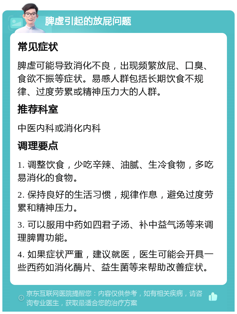 脾虚引起的放屁问题 常见症状 脾虚可能导致消化不良，出现频繁放屁、口臭、食欲不振等症状。易感人群包括长期饮食不规律、过度劳累或精神压力大的人群。 推荐科室 中医内科或消化内科 调理要点 1. 调整饮食，少吃辛辣、油腻、生冷食物，多吃易消化的食物。 2. 保持良好的生活习惯，规律作息，避免过度劳累和精神压力。 3. 可以服用中药如四君子汤、补中益气汤等来调理脾胃功能。 4. 如果症状严重，建议就医，医生可能会开具一些西药如消化酶片、益生菌等来帮助改善症状。