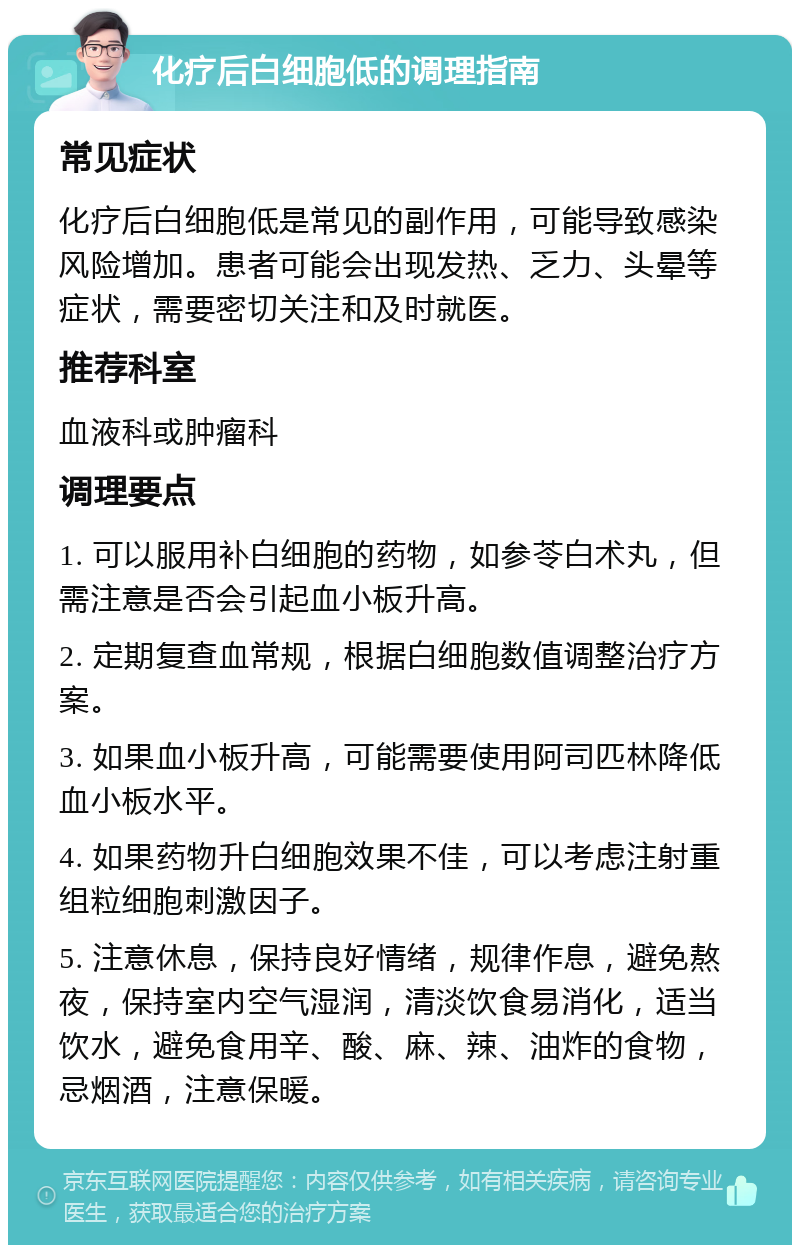 化疗后白细胞低的调理指南 常见症状 化疗后白细胞低是常见的副作用，可能导致感染风险增加。患者可能会出现发热、乏力、头晕等症状，需要密切关注和及时就医。 推荐科室 血液科或肿瘤科 调理要点 1. 可以服用补白细胞的药物，如参苓白术丸，但需注意是否会引起血小板升高。 2. 定期复查血常规，根据白细胞数值调整治疗方案。 3. 如果血小板升高，可能需要使用阿司匹林降低血小板水平。 4. 如果药物升白细胞效果不佳，可以考虑注射重组粒细胞刺激因子。 5. 注意休息，保持良好情绪，规律作息，避免熬夜，保持室内空气湿润，清淡饮食易消化，适当饮水，避免食用辛、酸、麻、辣、油炸的食物，忌烟酒，注意保暖。