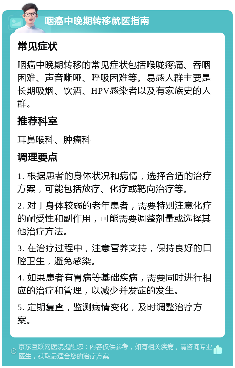 咽癌中晚期转移就医指南 常见症状 咽癌中晚期转移的常见症状包括喉咙疼痛、吞咽困难、声音嘶哑、呼吸困难等。易感人群主要是长期吸烟、饮酒、HPV感染者以及有家族史的人群。 推荐科室 耳鼻喉科、肿瘤科 调理要点 1. 根据患者的身体状况和病情，选择合适的治疗方案，可能包括放疗、化疗或靶向治疗等。 2. 对于身体较弱的老年患者，需要特别注意化疗的耐受性和副作用，可能需要调整剂量或选择其他治疗方法。 3. 在治疗过程中，注意营养支持，保持良好的口腔卫生，避免感染。 4. 如果患者有胃病等基础疾病，需要同时进行相应的治疗和管理，以减少并发症的发生。 5. 定期复查，监测病情变化，及时调整治疗方案。