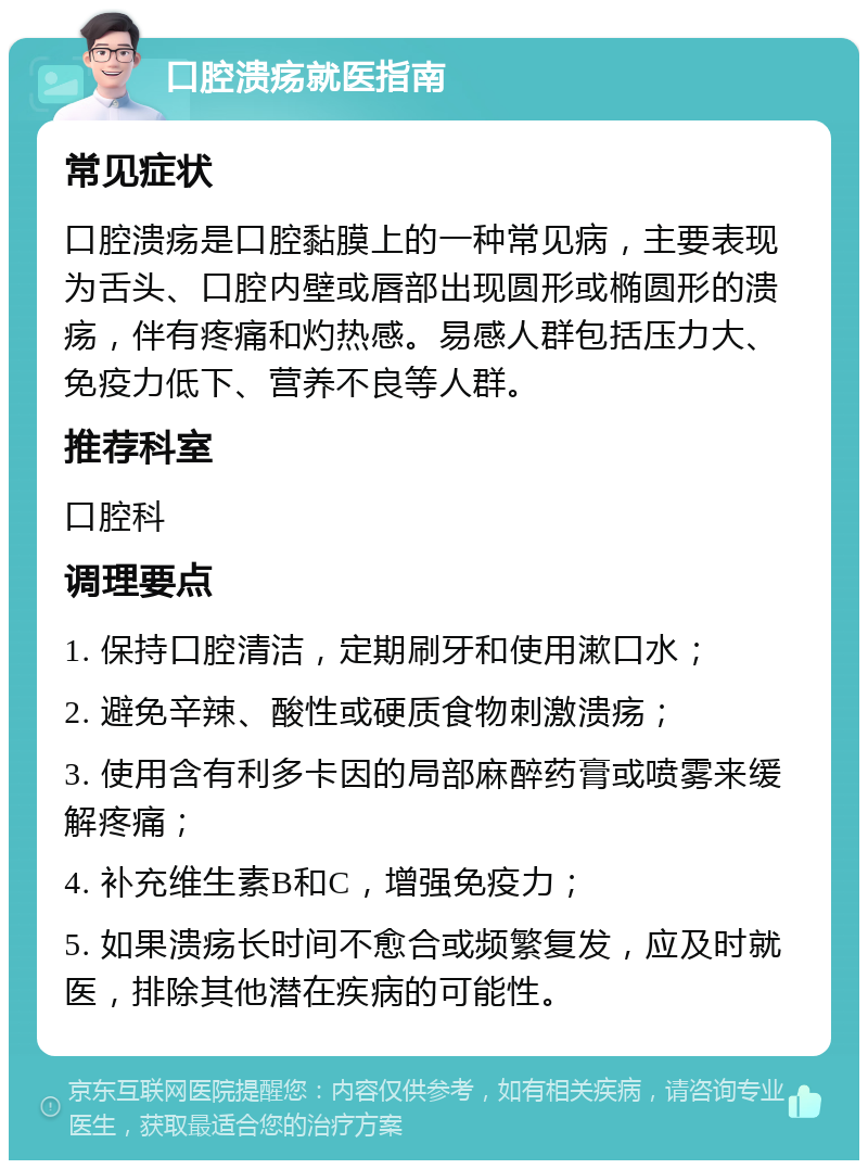 口腔溃疡就医指南 常见症状 口腔溃疡是口腔黏膜上的一种常见病，主要表现为舌头、口腔内壁或唇部出现圆形或椭圆形的溃疡，伴有疼痛和灼热感。易感人群包括压力大、免疫力低下、营养不良等人群。 推荐科室 口腔科 调理要点 1. 保持口腔清洁，定期刷牙和使用漱口水； 2. 避免辛辣、酸性或硬质食物刺激溃疡； 3. 使用含有利多卡因的局部麻醉药膏或喷雾来缓解疼痛； 4. 补充维生素B和C，增强免疫力； 5. 如果溃疡长时间不愈合或频繁复发，应及时就医，排除其他潜在疾病的可能性。