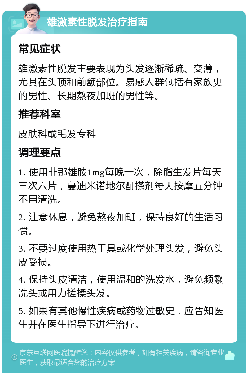 雄激素性脱发治疗指南 常见症状 雄激素性脱发主要表现为头发逐渐稀疏、变薄，尤其在头顶和前额部位。易感人群包括有家族史的男性、长期熬夜加班的男性等。 推荐科室 皮肤科或毛发专科 调理要点 1. 使用非那雄胺1mg每晚一次，除脂生发片每天三次六片，蔓迪米诺地尔酊搽剂每天按摩五分钟不用清洗。 2. 注意休息，避免熬夜加班，保持良好的生活习惯。 3. 不要过度使用热工具或化学处理头发，避免头皮受损。 4. 保持头皮清洁，使用温和的洗发水，避免频繁洗头或用力搓揉头发。 5. 如果有其他慢性疾病或药物过敏史，应告知医生并在医生指导下进行治疗。