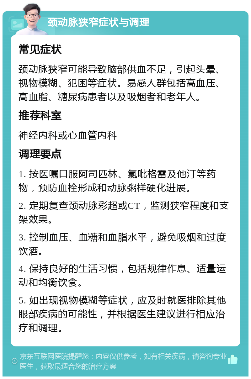 颈动脉狭窄症状与调理 常见症状 颈动脉狭窄可能导致脑部供血不足，引起头晕、视物模糊、犯困等症状。易感人群包括高血压、高血脂、糖尿病患者以及吸烟者和老年人。 推荐科室 神经内科或心血管内科 调理要点 1. 按医嘱口服阿司匹林、氯吡格雷及他汀等药物，预防血栓形成和动脉粥样硬化进展。 2. 定期复查颈动脉彩超或CT，监测狭窄程度和支架效果。 3. 控制血压、血糖和血脂水平，避免吸烟和过度饮酒。 4. 保持良好的生活习惯，包括规律作息、适量运动和均衡饮食。 5. 如出现视物模糊等症状，应及时就医排除其他眼部疾病的可能性，并根据医生建议进行相应治疗和调理。