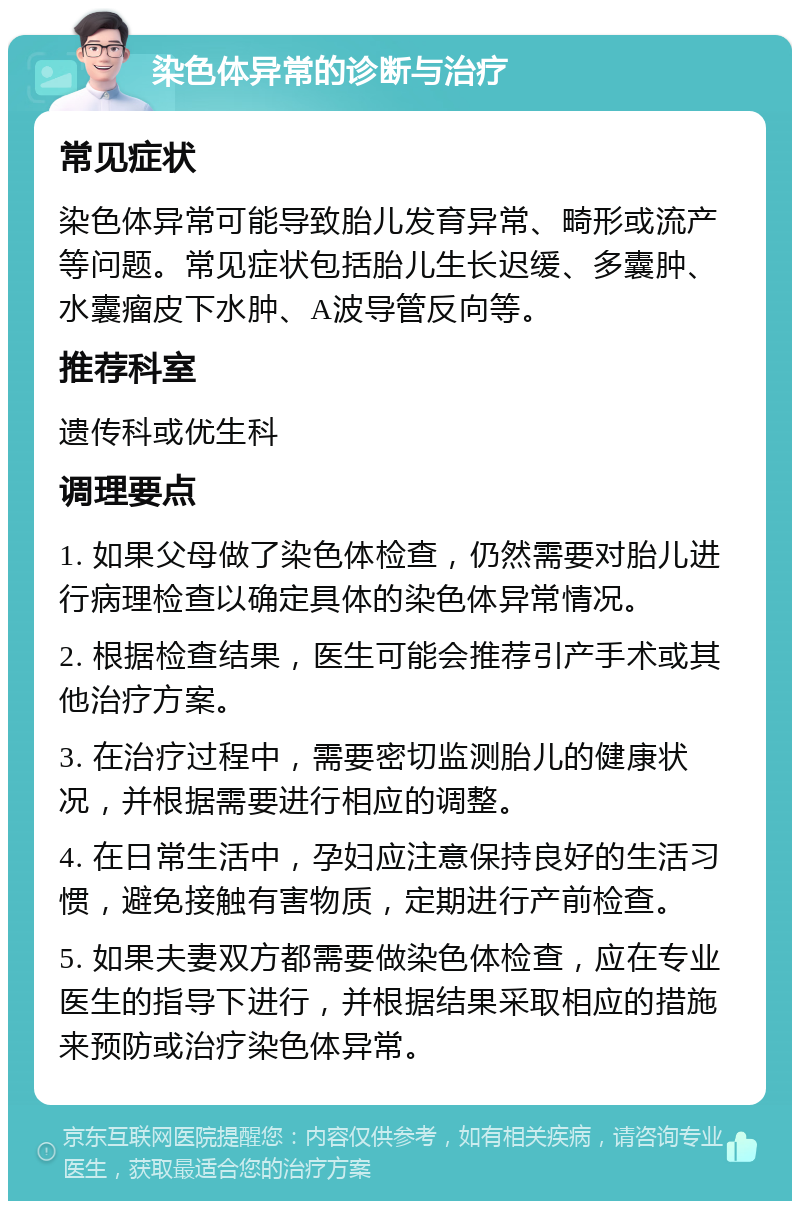 染色体异常的诊断与治疗 常见症状 染色体异常可能导致胎儿发育异常、畸形或流产等问题。常见症状包括胎儿生长迟缓、多囊肿、水囊瘤皮下水肿、A波导管反向等。 推荐科室 遗传科或优生科 调理要点 1. 如果父母做了染色体检查，仍然需要对胎儿进行病理检查以确定具体的染色体异常情况。 2. 根据检查结果，医生可能会推荐引产手术或其他治疗方案。 3. 在治疗过程中，需要密切监测胎儿的健康状况，并根据需要进行相应的调整。 4. 在日常生活中，孕妇应注意保持良好的生活习惯，避免接触有害物质，定期进行产前检查。 5. 如果夫妻双方都需要做染色体检查，应在专业医生的指导下进行，并根据结果采取相应的措施来预防或治疗染色体异常。