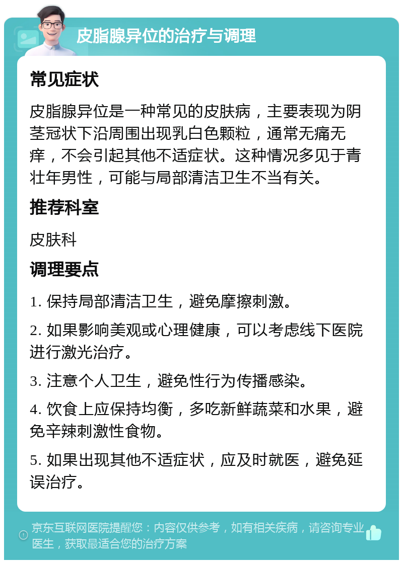 皮脂腺异位的治疗与调理 常见症状 皮脂腺异位是一种常见的皮肤病，主要表现为阴茎冠状下沿周围出现乳白色颗粒，通常无痛无痒，不会引起其他不适症状。这种情况多见于青壮年男性，可能与局部清洁卫生不当有关。 推荐科室 皮肤科 调理要点 1. 保持局部清洁卫生，避免摩擦刺激。 2. 如果影响美观或心理健康，可以考虑线下医院进行激光治疗。 3. 注意个人卫生，避免性行为传播感染。 4. 饮食上应保持均衡，多吃新鲜蔬菜和水果，避免辛辣刺激性食物。 5. 如果出现其他不适症状，应及时就医，避免延误治疗。